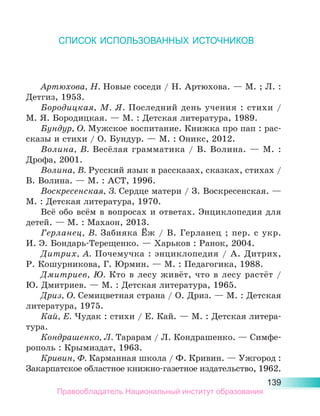 139
СПИСОК ИСПОЛЬЗОВАННЫХ ИСТОЧНИКОВ
Артюхова, Н. Новые соседи / Н. Артюхова. — М. ; Л. :
Детгиз, 1953.
Бородицкая, М. Я. Последний день учения : стихи  /
М. Я. Бородицкая. — М. : Детская литература, 1989.
Бундур, О. Мужское воспитание. Книжка про пап : рас-
сказы и стихи / О. Бундур. — М. : Оникс, 2012.
Волина, В. Весёлая грамматика / В. Волина. — М. :
Дрофа, 2001.
Волина, В. Русский язык в рассказах, сказках, стихах /
В. Волина. — М. : АСТ, 1996.
Воскресенская, З. Сердце матери / З. Воскресенская. —
М. : Детская литература, 1970.
Всё обо всём в вопросах и ответах. Энциклопедия для
детей. — М. : Махаон, 2013.
Герланец, В. Забияка Ёж / В. Герланец ; пер. с укр.
И. Э. Бондарь-Терещенко. — Харьков : Ранок, 2004.
Дитрих, А. Почемучка : энциклопедия / А. Дитрих,
Р. Кошурникова, Г. Юрмин. — М. : Педагогика, 1988.
Дмитриев, Ю. Кто в лесу живёт, что в лесу растёт /
Ю. Дмитриев. — М. : Детская литература, 1965.
Дриз, О. Семицветная страна / О. Дриз. — М. : Детская
литература, 1975.
Кай, Е. Чудак : стихи / Е. Кай. — М. : Детская литера-
тура.
Кондрашенко, Л. Тарарам / Л. Кондрашенко. — Симфе-
рополь : Крымиздат, 1963.
Кривин, Ф. Карманная школа / Ф. Кривин. — Ужгород :
За­
карпатское областное книжно-газетное издательство, 1962.
Правообладатель Национальный институт образования
 
