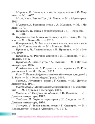 140
Маршак, С. Сказки, стихи, загадки, песни / С. Мар-
шак. — М. : АСТ.
Милн, Алан. Винни Пух / А. Милн. — М. : Айрис-пресс,
2012.
Мусатов, А. Весенняя песня / А. Мусатов. — М. : Ма-
лыш, 1970.
Некрасов, Н. Саша : стихотворения / Н. Некрасов. —
М. — 1981.
Пермяк, Е. Как Миша хотел маму перехитрить / Е. Пер-
мяк. — М. : Оникс-Лит. — 2016.
Пляцковский, М. Большая книга сказок, стихов и песе-
нок / М. Пляцковский. — М. : Махаон, 2018.
Пришвин, М. Лесная капель / М. Пришвин. — М. : Экс-
мо, 2010.
Пришвин, М. Разговор деревьев / М. Пришвин. — М. :
Малыш, 1972.
Пушкин, А. Зимнее утро / А. Пушкин. — М. : Детская
литература, 1985.
Рождественский, Р. Родина : стихотворения / Р. Рож-
дественский. — М. : Эксмо, 2017.
Розе, Т. Большой фразеологический словарь для детей /
Т. Розе. — М. : Олма Медиа Групп, 2010.
Сапгир, Г. Чуридило : песня / Г. Сапгир. — М. : Детская
литература, 1991.
Скребицкий, Г. Длиннохвостые разбойники / Г. Скребиц-
кий. — М. : Детская литература, 2009.
Сладков, Н. Силуэты на облаках / Н. Сладков. — Л. :
Дет­
ская литература, 1972.
Сладков, Н. Сорочьи тараторки / Н. Сладков. — Л. :
Детская литература, 1974.
Снегирёв, Г. Звери наших лесов / Г. Снегирёв. — М. :
Издательство «Студия “Диафильм”», 1973.
Правообладатель Национальный институт образования
 