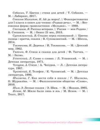 Собакин, Т. Цветок : стихи для детей / Т. Собакин. —
М. : Лабиринт, 2017.
Соколов-Микитов, И. Ай да мороз! // Фонохрестоматия
для I класса в книге для чтения «Родная речь». — М. : Все-
союзная фирма грампластинок «Мелодия». — 1980.
Степанов, В. Рассказ ветерана // Россия — моя Родина /
В. Степанов. — М. : Оникс 21 век, 2013.
Сухомлинский, В. Стыдно перед соловушкой // Цветок
солнца : притчи, сказки / В. Сухомлинский. — М. : Школа,
2014.
Токмакова, И. Деревья / И. Токмакова. — М. : Детский
мир, 1962.
Тютчев, Ф. Стихи и сказки для детей / Ф. Тютчев. —
М. : Эксмо.
Успенский, Л. Слово о словах / Л. Успенский. — М. :
Детская литература, 1971.
Чепуров, А. Стихи / А. Чепуров. — Л. : Детская литера-
тура, 1987.
Чуковский, К. Телефон / К. Чуковский. — М. : Детская
литература, 1990.
Шалаева, Г. Как вести себя в школе / Г. Шалаева,
О. Журавлёва. — М. : Филологическое общество «Слово»,
2010.
Шим, Э. Лесные сказки / Э. Шим. — М. : Махаон, 2005.
Яснов, М. Жили были линь и язь / М. Яснов. — М. :
Текст, 2017.
Правообладатель Национальный институт образования
 