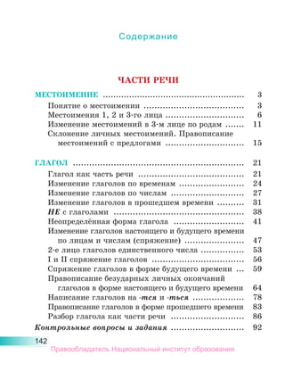 142
Содержание
ЧАСТИ РЕЧИ
МЕСТОИМЕНИЕ .......................................................	 3
Понятие о местоимении ......................................	 3
Местоимения 1, 2 и 3-го лица .
.............................	 6
Изменение местоимений в 3-м лице по родам ........	 11
Склонение личных местоимений. Правописание
	 местоимений с предлогами ..............................	 15
ГЛАГОЛ ................................................................	 21
Глагол как часть речи ........................................	 21
Изменение глаголов по временам .........................	 24
Изменение глаголов по числам ............................	 27
Изменение глаголов в прошедшем времени ...........	 31
НЕ с глаголами .................................................	 38
Неопределённая форма глагола ...........................	 41
Изменение глаголов настоящего и будущего времени
	 по лицам и числам (спряжение) .......................	 47
2-е лицо глаголов единственного числа .................	 53
I и II спряжение глаголов ...................................	 56
Спряжение глаголов в форме будущего времени ....	 59
Правописание безударных личных окончаний
	 глаголов в форме настоящего и будущего времени.	 64
Написание глаголов на -тся и -ться ....................	 78
Правописание глаголов в форме прошедшего времени.	 83
Разбор глагола как части речи ............................	 86
Контрольные вопросы и задания ............................	 92
Правообладатель Национальный институт образования
 