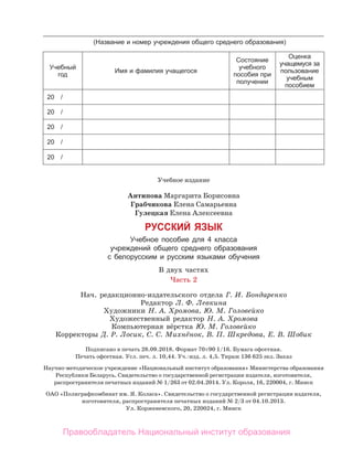 Учебное издание
Антипова Маргарита Борисовна
Грабчикова Елена Самарьевна
Гулецкая Елена Алексеевна
РУССКИЙ ЯЗЫК
Учебное пособие для 4 класса
учреждений общего среднего образования
с белорусским и русским языками обучения
В двух частях
Часть 2
Нач. редакционно-издательского отдела Г. И. Бондаренко
Редактор Л. Ф. Левкина
Художники Н. А. Хромова, Ю. М. Головейко
Художественный редактор Н. А. Хромова
Компьютерная вёрстка Ю. М. Головейко
Корректоры Д. Р. Лосик, С. С. Михнёнок, В. П. Шкредова, Е. В. Шобик
Подписано в печать 28.09.2018. Формат 70 × 90 1/16. Бумага офсетная.
Печать офсетная. Усл. печ. л. 10,44. Уч.-изд. л. 4,5. Тираж 136 625 экз. Заказ
Научно-методическое учреждение «Национальный институт образования» Министерства образования
Республики Беларусь. Свидетельство о государственной регистрации издателя, изготовителя,
распространителя печатных изданий № 1/263 от 02.04.2014. Ул. Короля, 16, 220004, г. Минск
ОАО «Полиграфкомбинат им. Я. Коласа». Свидетельство о государственной регистрации издателя,
изготовителя, распространителя печатных изданий № 2/3 от 04.10.2013.
Ул. Корженевского, 20, 220024, г. Минск
(Название и номер учреждения общего среднего образования)
Учебный
год
Имя и фамилия учащегося
Состояние
учебного
пособия при
получении
Оценка
учащемуся за
пользование
учебным
пособием
20 /
20 /
20 /
20 /
20 /
Правообладатель Национальный институт образования
 