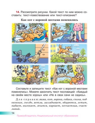 14
14. Рассмотрите рисунки. Какой текст по ним можно со-
ставить: текст-повествование или текст-описание?
Как кот с вороной местами поменялись
Составьте и запишите текст «Как кот с вороной местами
поменялись». Можете закончить текст пословицей: «Каждый
на своём месте хорош» или «Не в свои сани не садись».
Д л я  с п р а в к и: мама, кот, ворона, собака, спина, под­
оконник, гнездо, метла, заглядывает, общаются, летит,
падает, выгоняет, мчится, каркает, несчастная, счаст­
ливый.
Правообладатель Национальный институт образования
 