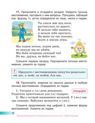 16
17. Прочитайте и отгадайте загадки. Найдите личные
местоимения, поставьте к ним вопросы. Пользуясь таблицей
(см. форзац 1), устно определите их лицо, число и падеж.
Ты упала мне под ноги,
растянулась по дороге.
И нельзя тебя поднять,
и нельзя тебя прогнать.
На меня ты так похожа,
будто я шагаю лёжа.
Мы ходим ночью, ходим днём,
но никуда мы не уйдём.
Мы бьём исправно каждый час!
Но вы, друзья, не бейте нас.
Спишите первую загадку. Подчеркните личные место­
имения, укажите их падеж.
Предлоги с местоимениями пишутся раздельно:
от нас, к тебе, за тобой, для вас.
18. Прочитайте, изменяя по смыслу данные в скобках
личные местоимения. Определите их падеж.
1.	 Сегодня у (я) день рождения.
Родители приготовили для (я) подарок.
2.	 Мы с сестрой занимаемся музыкой. У (мы) зав-
тра концерт. Бабушка волнуется о (мы).
Спишите предложения под цифрой 2, изменяя форму
местоимений. Укажите их падеж.
конце́рт
Правообладатель Национальный институт образования
 
