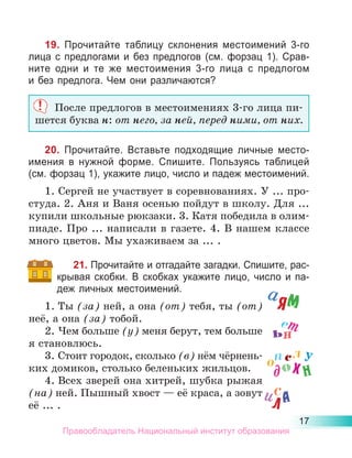 17
19. Прочитайте таблицу склонения местоимений 3-го
лица с предлогами и без предлогов (см. форзац 1). Срав­
ните одни и те же местоимения 3-го лица с предлогом
и без предлога. Чем они различаются?
После предлогов в местоимениях 3-го лица пи-
шется буква н: от него, за ней, перед ними, от них.
20. Прочитайте. Вставьте подходящие личные место­
имения в нужной форме. Спишите. Пользуясь таблицей
(см. форзац 1), укажите лицо, число и падеж местоимений.
1. Сергей не участвует в соревнованиях. У ... про-
студа. 2. Аня и Ваня осенью пойдут в школу. Для ...
купили школьные рюкзаки. 3. Катя победила в олим-
пиаде. Про ... написали в газете. 4. В нашем классе
много цветов. Мы ухаживаем за ... .
21. Прочитайте и отгадайте загадки. Спишите, рас-
­
крывая скобки. В скобках укажите лицо, число и па­
деж личных местоимений.
1.	Ты (за) ней, а она (от) тебя, ты (от)
неё, а она (за) тобой.
2.	Чем больше (у) меня берут, тем больше
я становлюсь.
3.	Стоит городок, сколько (в) нём чёрнень-
ких домиков, столько беленьких жильцов.
4.	Всех зверей она хитрей, шубка рыжая
(на) ней. Пышный хвост — её краса, а зовут
её ... .
аям
ил
х
у
н
а
ьн
ет
до
о
с
л
пс
Правообладатель Национальный институт образования
 