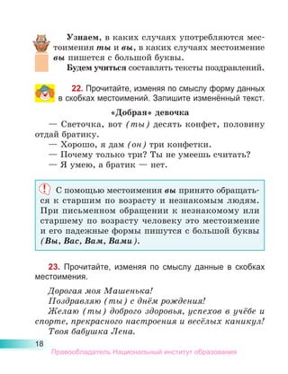 18
Узнаем, в каких случаях употребляются мес­
тоимения ты и вы, в каких случаях местоимение
вы пишется с большой буквы.
Будем учиться составлять тексты поздравлений.
22. Прочитайте, изменяя по смыслу форму данных
в скобках местоимений. Запишите изменённый текст.
«Добрая» девочка
— Светочка, вот (ты) десять конфет, половину
отдай братику.
— Хорошо, я дам (он) три конфетки.
— Почему только три? Ты не умеешь считать?
— Я умею, а братик — нет.
С помощью местоимения вы принято обращать-
ся к старшим по возрасту и незнакомым людям.
При письменном обращении к незнакомому или
старшему по возрасту человеку это местоимение
и его падежные формы пишутся с большой буквы
(Вы, Вас, Вам, Вами).
23. Прочитайте, изменяя по смыслу данные в скобках
местоимения.
Дорогая моя Машенька!
Поздравляю (ты) с днём рождения!
Желаю (ты) доброго здоровья, успехов в учёбе и
спорте, прекрасного настроения и весёлых каникул!
Твоя бабушка Лена.
Правообладатель Национальный институт образования
 