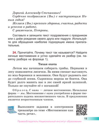 19
Дорогой Александр Степанович!
Сердечно поздравляем (Вы) с наступающим Но­
вым годом!
Желаем (Вы) крепкого здоровья, счастья, радости
и успехов в работе.
С уважением, Петровы.
Составьте и запишите текст поздравления с праздником
или с днём рождения своего друга или подруги. Используй-
те для обращения наиболее подходящие имена прилага­
тельные.
24. Прочитайте. Почему текст так называется? Найдите
личные местоимения и устно сделайте их разбор (см. па-
мятку разбора на форзаце 1).
Тихая охота
Летом мы начинаем собирать грибы. Первыми в
лесу появляются лисички. За ними спешат выглянуть
из мха боровики и моховики. Они будут радовать нас
до глубокой осени. Сыроежка мороза не боится. Она
будет долго манить нас в лес своей яркой шляпкой.
Только не спутайте её с поганкой!
О б р а з е ц. С нами — личное местоимение. Начальная
форма — мы. Местоимение с нами употреблено в форме тво-
рительного падежа множественного числа. В предложении
является второстепенным членом.
Выполните задания в электронном
тре­
нажёре по теме «Местоимение как
часть речи».
Правообладатель Национальный институт образования
 