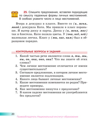 20
25. Спишите предложения, вставляя подходящие
по смыслу падежные формы личных местоимений.
В скобках укажите число и лицо местоимений.
Вчера я дежурил в классе. Вместе со (я, меня,
мной) дежурила Катя. Мы пришли в класс порань-
ше. Я вытер доску и парты. Доска у (я, меня, мне)
так и блестела. Катя полила цветы. У (она, неё, ней)
маленькая леечка. Класс у (мы, нас, нам) был в об-
разцовом порядке.
КОНТРОЛЬНЫЕ ВОПРОСЫ И ЗАДАНИЯ
1.	 Какой частью речи являются слова я, ты, мы,
вы, он, она, оно, они? Что вы знаете об этих
словах?
2.	 Чем личное местоимение отличается от имени
существительного?
3.	 Составьте предложение, в котором личное место­
имение является подлежащим.
4.	 Какого лица бывают личные местоимения?
5.	 Какие местоимения изменяются по родам? При-
ведите примеры.
6.	 Как местоимения пишутся с предлогами?
7.	 В каком падеже местоимения не употребляются
без предлогов?
Правообладатель Национальный институт образования
 