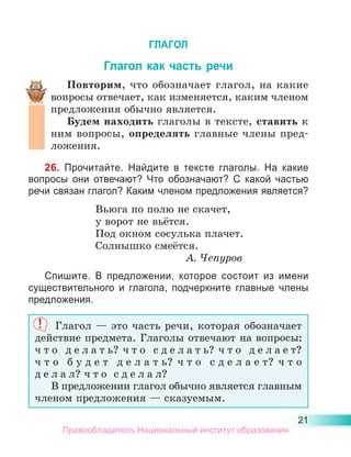 21
ГЛАГОЛ
Глагол как часть речи
Повторим, что обозначает глагол, на какие
вопросы отвечает, как изменяется, каким членом
предложения обычно является.
Будем находить глаголы в тексте, ставить к
ним вопросы, определять главные члены пред-
ложения.
26. Прочитайте. Найдите в тексте глаголы. На какие
вопросы они отвечают? Что обозначают? С какой частью
речи связан глагол? Каким членом предложения является?
Вьюга по полю не скачет,
у ворот не вьётся.
Под окном сосулька плачет.
Солнышко смеётся.
А. Чепуров
Спишите. В предложении, которое состоит из имени
существительного и глагола, подчеркните главные члены
предложения.
Глагол  — это часть речи, которая обозначает
действие предмета. Глаголы отвечают на вопросы:
ч т о д е л а т ь? ч т о с д е л а т ь? ч т о д е л а е т?
ч т о б у д е т д е л а т ь? ч т о с д е л а е т? ч т о
д е л а л? ч т о с д е л а л?
В предложении глагол обычно является главным
членом предложения — сказуемым.
Правообладатель Национальный институт образования
 