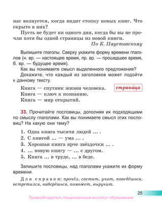25
нас волнуется, когда видит стопку новых книг. Что
скрыто в них?
Пусть не будет ни одного дня, когда бы вы не про­
чли хотя бы одной страницы из новой книги.
По К. Паустовскому
Выпишите глаголы. Сверху укажите форму времени глаго­
лов (н. вр. — настоящее время, пр. вр. — прошедшее время,
б. вр. — будущее время).
Как вы понимаете смысл выделенного предложения?
Докажите, что каждый из заголовков может подойти
к данному тексту.
Книга — спутник жизни человека.
Книга — ключ к познанию.
Книга — мир открытий.
33. Прочитайте пословицы, дополняя их подходящими
по смыслу глаголами. Как вы понимаете смысл этих посло-
виц? На какую они тему?
1.	 Одна книга тысячи людей ... .
2.	 С книгой ... — ума ... .
3.	 Хорошая книга ярче звёздочки ... .
4.	 ... новую книгу — ... с другом.
5.	 Книга ... в труде, ... в беде.
Запишите пословицы, над глаголами укажите их форму
времени.
Д л я с п р а в к и: прочёл, светит, учит, поведёшься,
встретился, наберёшься, поможет, выручит.
страни́ца
Правообладатель Национальный институт образования
 