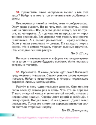 26
34. Прочитайте. Какое настроение вызвал у вас этот
текст? Найдите в тексте три отличительные особенности
осины.
Все деревья у людей в почёте, всем — доброе слово.
Одну меня ругают. Ни на что, мол, не гожусь, кроме
как на спички... Все деревья долго живут, лет по три-
ста, по четыреста. А я до ста лет не проживу — коро-
ток век осиновый. Все деревья чем толще, тем крепче
становятся. А я только растолстею — сразу ослабну.
Одно у меня утешение  — детки. Из каждого корня
моего, что в землю уходит, торчат зелёные прутики.
Это молодые осинки растут.
По Э. Шиму
Выпишите сначала глаголы в форме настоящего време-
ни, а затем — в форме будущего времени. Устно поставьте
вопросы к глаголам.
35. Прочитайте. О каком дереве идёт речь? Выпи­
шите
предложения с глаголами. Сверху укажите фор­
му времени
глаголов. Найдите предложение, в ко­
то­
ром подлежащее
выражено личным местоимением.
Растёт в лесу удивительное дерево. Оно меняет
свою одежду много раз в день. Что это за дерево?
У него гладкий ствол с зеленоватой корой, листья с
неровными краями. Сверху лист яркий и зелёный, а
снизу серый. Подует ветер. Лист дрожит. Дунет ветер
посильнее. Тогда все листочки переворачиваются сво-
ей светлой стороной кверху.
По Ю. Дмитриеву
Правообладатель Национальный институт образования
 
