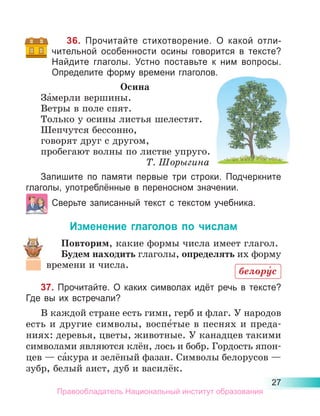 27
36. Прочитайте стихотворение. О какой отли-
чительной особенности осины говорится в тексте?
Найдите глаголы. Устно поставьте к ним вопросы.
Определите форму времени глаголов.
Осина
За́мерли вершины.
Ветры в поле спят.
Только у осины листья шелестят.
Шепчутся бессонно,
говорят друг с другом,
пробегают волны по листве упруго.
Т. Шорыгина
Запишите по памяти первые три строки. Подчеркните
глаголы, употреблённые в переносном значении.
Сверьте записанный текст с текстом учебника.
Изменение глаголов по числам
Повторим, какие формы числа имеет глагол.
Будем находить глаголы, определять их форму
времени и числа.
37. Прочитайте. О каких символах идёт речь в тексте?
Где вы их встречали?
В каждой стране есть гимн, герб и флаг. У наро­
дов
есть и другие символы, воспе́тые в песнях и преда-
ниях: деревья, цветы, животные. У канадцев такими
символами являются клён, лось и бобр. Гордость япон-
цев — са́кура и зелёный фазан. Символы белорусов —
зубр, белый аист, дуб и василёк.
белору́с
Правообладатель Национальный институт образования
 
