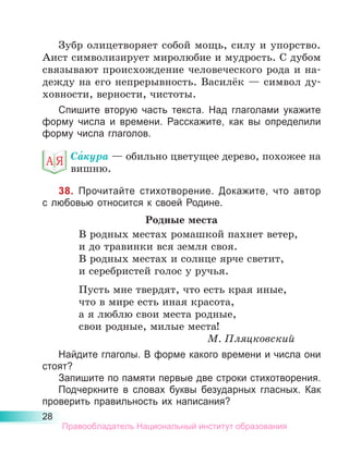 28
Зубр олицетворяет собой мощь, силу и упорство.
Аист символизирует миролюбие и мудрость. С дубом
связывают происхождение человеческого рода и на-
дежду на его непрерывность. Василёк — символ ду-
ховности, верности, чистоты.
Спишите вторую часть текста. Над глаголами укажите
форму числа и времени. Расскажите, как вы определили
форму числа глаголов.
Са́кура — обильно цветущее дерево, похожее на
вишню.
38. Прочитайте стихотворение. Докажите, что автор
с лю­
бовью относится к своей Родине.
Родные места
В родных местах ромашкой пахнет ветер,
и до травинки вся земля своя.
В родных местах и солнце ярче светит,
и серебристей голос у ручья.
Пусть мне твердят, что есть края иные,
что в мире есть иная красота,
а я люблю свои места родные,
свои родные, милые места!
М. Пляцковский
Найдите глаголы. В форме какого времени и числа они
стоят?
Запишите по памяти первые две строки стихотворения.
Подчеркните в словах буквы безударных гласных. Как
проверить правильность их написания?
Правообладатель Национальный институт образования
 