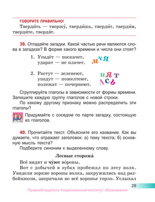 29
ГОВОРИТЕ ПРАВИЛЬНО!
Тверди́ть — твержу́, тверди́шь, тверди́т, тверди́м,
тверди́те, твердя́т.
39. Отгадайте загадки. Какой частью речи являются сло-
ва в загадках? В форме какого времени и числа они стоят?
1.	 Упадёт — поскачет,
	 ударят — не плачет.
2.	 Растут — зеленеют,
	 упадут — пожелтеют,
	 полежат — почернеют.
Сгруппируйте глаголы в зависимости от фор­
мы времени.
Запишите каждую группу глаголов с новой строки.
По какому другому признаку можно распределить эти
гла­
голы?
Придумайте с соседом по парте загадку, состо­
ящую
из глаголов.
40. Прочитайте текст. Объясните его название. Как вы
думаете, что отражает заголовок: а) тему текста; б) основ-
ную мысль текста?
Подберите синоним к выделенному слову.
Лесные сторожа́
Всё видят и чу́ют во́роны.
Вот с добычей в зубах пробежал по лесу волк.
Увидели зоркие вороны волка, закружились над раз-
бойником, закричали во всё воронье горло. Услыхал
мчя
ият
лсь
Правообладатель Национальный институт образования
 