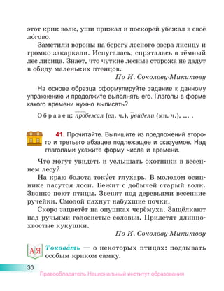 30
этот крик волк, уши прижал и поскорей убежал в своё
ло́гово.
Заметили вороны на берегу лесного озера лисицу и
громко закаркали. Испугалась, спряталась в тёмный
лес лисица. Знает, что чуткие лесные сторожа не дадут
в обиду маленьких птенцов.
По И. Соколову-Микитову
На основе образца сформулируйте задание к данному
упражнению и продолжите выполнять его. Глаголы в форме
какого времени нужно выписать?
О б р а з е ц: пробежал (ед. ч.), увидели (мн. ч.), ... .
41. Прочитайте. Выпишите из предложений второ-
го и третьего абзацев подлежащее и сказуемое. Над
глаголами укажите форму числа и времени.
Что могут увидеть и услышать охотники в весен-
нем лесу?
На краю болота току́ет глухарь. В молодом осин-
нике пасутся лоси. Бежит с добычей старый волк.
Звонко поют птицы. Звенят под деревьями весенние
ручейки. Смолой пахнут набухшие почки.
Скоро зацветёт на опушках черёмуха. Защёлкают
над ручьями голосистые соловьи. Прилетят длинно­
хвостые кукушки.
По И. Соколову-Микитову
Токова́ть  — о некоторых птицах: подзывать
особым криком самку.
Правообладатель Национальный институт образования
 