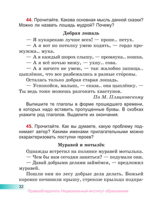 32
44. Прочитайте. Какова основная мысль данной сказки?
Можно ли назвать лошадь мудрой? Почему?
Добрая лошадь
—	Я кукарекаю лучше всех! — пропе.. петух.
—	А я вот по потолку умею ходить, — гордо про-
жужжа.. муха.
—	А я каждый шорох слышу, — промяука.. кошка.
—	А я всё ночью вижу, — ухну.. сова.
—	А я ничего не умею, — так жалобно запища..
цыплёнок, что все разбежались в разные сто́роны.
Осталась только добрая старая лошадь.
—	Успокойся, малыш, — сказа.. она цыплёнку. —
Ты ведь тоже можешь разгонять хвастунов.
По М. Пляцковскому
Выпишите те глаголы в форме прошедшего времени,
в которых надо вставить пропущенные буквы. В скобках
укажите род глаголов. Выделите их окончания.
45. Прочитайте. Как вы думаете, какую проблему под-
нимает автор? Какими именами прилагательными можно
охарактеризовать поступки героев?
Муравей и мотылёк
Однажды встретил на полянке муравей мотылька.
— Чем бы нам сегодня заняться? — подумали они.
— Давай добрыми делами займёмся, — предложил
муравей.
Пошли они по лесу добрые дела делать. Божьей
коровке починили крышу, стрекозе крыльцо подпра-
Правообладатель Национальный институт образования
 