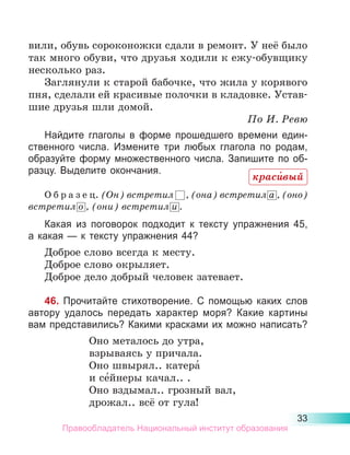 33
вили, обувь сороконожки сдали в ремонт. У неё было
так много обуви, что друзья ходили к ежу-обувщику
несколько раз.
Заглянули к старой бабочке, что жила у корявого
пня, сделали ей красивые полочки в кладовке. Устав-
шие друзья шли домой.
По И. Ревю
Найдите глаголы в форме прошедшего времени един-
ственного числа. Измените три любых глагола по родам,
образуйте форму множественного числа. Запишите по об-
разцу. Выделите окончания.
О б р а з е ц. (Он) встретил      , (она) встретил а  
, (оно)
встретил о  , (они) встретил и .
Какая из поговорок подходит к тексту упражнения 45,
а какая — к тексту упражнения 44?
Доброе слово всегда к месту.
Доброе слово окрыляет.
Доброе дело добрый человек затевает.
46. Прочитайте стихотворение. С помощью каких слов
автору удалось передать характер моря? Какие картины
вам представились? Какими красками их можно написать?
Оно металось до утра,
взрываясь у причала.
Оно швырял.. катера́
и се́йнеры качал.. .
Оно вздымал.. грозный вал,
дрожал.. всё от гула!
краси́вый
Правообладатель Национальный институт образования
 