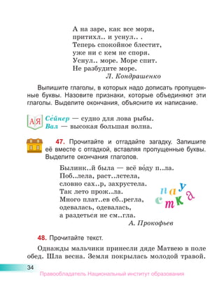 34
А на заре, как все моря,
притихл.. и уснул.. .
Теперь спокойное блестит,
уже ни с кем не споря.
Уснул.. море. Море спит.
Не разбудите море.
Л. Кондрашенко
Выпишите глаголы, в которых надо дописать пропущен-
ные буквы. Назовите признаки, которые объединяют эти
глаголы. Выделите окончания, объясните их написание.
Се́йнер — судно для лова рыбы.
Вал — высокая большая волна.
47. Прочитайте и отгадайте загадку. Запишите
её вместе с отгадкой, вставляя пропущенные буквы.
Выделите окончания глаголов.
Былинк..й была — всё во́ду п..ла.
Поб..лела, раст..лстела,
словно сах..р, захрустела.
Так лето прож..ла.
Много плат..ев сб..регла,
одевалась, одевалась,
а раздеться не см..гла.
А. Прокофьев
48. Прочитайте текст.
Однажды мальчики принесли дяде Матвею в поле
обед. Шла весна. Земля покрылась молодой травой.
у
к
т а
с
а
п
Правообладатель Национальный институт образования
 