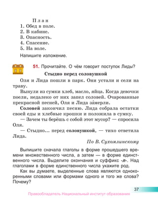 37
П л а н
1. Обед в поле.
2. В кабине.
3. Опасность.
4. Спасение.
5. На воле.
Напишите изложение.
51. Прочитайте. О чём говорит поступок Лиды?
Стыдно перед соловушкой
Оля и Лида пошли в парк. Они устали и сели на
траву.
Вынули из сумки хлеб, масло, яйца. Когда девочки
поели, недалеко от них запел соловей. Очарованные
прекрасной песней, Оля и Лида за́мерли.
Соловей закончил песню. Лида собрала остатки
своей еды и хлебные крошки и положила в сумку.
— Зачем ты берёшь с собой этот мусор? — спросила
Оля.
— Стыдно... перед соловушкой, — тихо ответила
Лида.
По В. Сухомлинскому
Выпишите сначала глаголы в форме прошедшего вре-
мени множественного числа, а затем  — в форме единст­
венного числа. Выделите окончания и суффикс -л-. Над
глаголами в форме единственного числа укажите род.
Как вы думаете, выделенные слова являются одноко-
ренными словами или формами одного и того же слова?
Почему?
Правообладатель Национальный институт образования
 