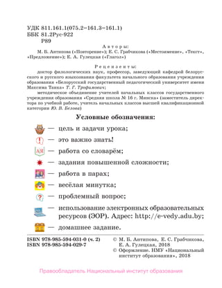 Условные обозначения:
—	 цель и задачи урока;
—	 это важно знать!
—	 работа со словарём;
—	 задания повышенной сложности;
—	 работа в парах;
—	 весёлая минутка;
—	 проблемный вопрос;
—	 использование электронных образовательных
	 ресурсов (ЭОР). Адрес: http://e-vedy.adu.by;
—	 домашнее задание.
УДК 811.161.1(075.2=161.3=161.1)
ББК	 81.2Рус-922
Р89
А в т о р ы:
М. Б. Антипова («Повторение»); Е. С. Грабчикова («Местоимение», «Текст»,
«Предложение»); Е. А. Гулецкая («Глагол»)
Р е ц е н з е н т ы:
доктор филологических наук, профессор, заведующий кафедрой белорус-
ского и русского языкознания факультета начального образования учреждения
образования «Белорусский государственный педагогический университет имени
Максима Танка» Т. Г. Трофимович;
методическое объединение учителей начальных классов государственного
учреждения образования «Средняя школа № 16 г. Минска» (заместитель дирек-
тора по учебной работе, учитель начальных классов высшей квалификационной
категории Ю. В. Белова)
ISBN 978-985-594-031-0 (ч. 2)	 ©	 М. Б. Антипова, Е. С. Грабчикова,
ISBN 978-985-594-029-7		 Е. А. Гулецкая, 2018
©	 Оформление. НМУ «Национальный
институт образования», 2018
Правообладатель Национальный институт образования
 