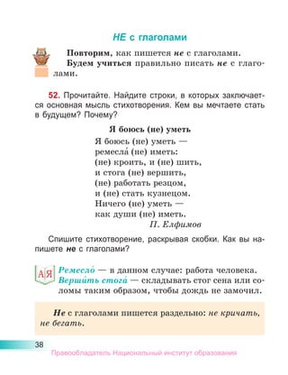 38
НЕ с глаголами
Повторим, как пишется не с глаголами.
Будем учиться правильно писать не с  глаго-
лами.
52. Прочитайте. Найдите строки, в которых заключает-
ся основная мысль стихотворения. Кем вы мечтаете стать
в будущем? Почему?
Я боюсь (не) уметь
Я боюсь (не) уметь —
ремесла́ (не) иметь:
(не) кроить, и (не) шить,
и стога (не) вершить,
(не) работать резцом,
и (не) стать кузнецом.
Ничего (не) уметь —
как души (не) иметь.
П. Елфимов
Спишите стихотворение, раскрывая скобки. Как вы на-
пишете не с гла­
голами?
Ремесло́ — в данном случае: работа человека.
Верши́ть стога́ — складывать стог сена или со-
ломы таким образом, чтобы дождь не замочил.
Не с глаголами пишется раздельно: не кричать,
не бегать.
Правообладатель Национальный институт образования
 