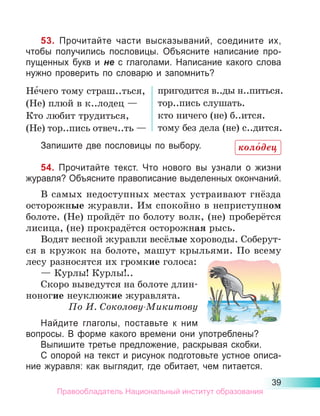 39
53. Прочитайте части высказываний, соедините их,
чтобы получились пословицы. Объясните написание про-
пущенных букв и не с глаголами. Написание какого слова
нужно проверить по словарю и запомнить?
Не́чего тому страш..ться,
(Не) плюй в к..лодец —
Кто любит трудиться,
(Не) тор..пись отвеч..ть —
пригодится в..ды н..питься.
тор..пись слушать.
кто ничего (не) б..ится.
тому без дела (не) с..дится.
Запишите две пословицы по выбору.
54. Прочитайте текст. Что нового вы узнали о жизни
журавля? Объясните правописание выделенных окончаний.
В самых недоступных местах устраивают гнёзда
осторожные журавли. Им спокойно в неприступном
болоте. (Не) пройдёт по болоту волк, (не) проберётся
лисица, (не) прокрадётся осторожная рысь.
Водят весной журавли весёлые хороводы. Соберут-
ся в кружок на болоте, машут крыльями. По всему
лесу разносятся их громкие голоса:
— Курлы! Курлы!..
Скоро выведутся на болоте длин-
ноногие неуклюжие журавлята.
По И. Соколову-Микитову
Найдите глаголы, поставьте к ним
вопросы. В форме какого времени они употреблены?
Выпишите третье предложение, раскрывая скобки.
С опорой на текст и рисунок подготовьте устное описа-
ние журавля: как выглядит, где обитает, чем питается.
коло́дец
Правообладатель Национальный институт образования
 