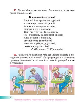 40
55. Прочитайте стихотворение. Выпишите из стихотво-
рения глаголы с не.
В школьной столовой
Звонок! Все дружною гурьбой
в столовую летят стрелой.
А здесь есть правила свои,
запомни их и повтори!
Ешь аккуратно, (не) спеши,
(не) брызгай, на пол (не) кроши,
хлеб береги и уважай,
его повсюду (не) бросай,
поел — и убери, друг мой,
свою посуду за собой.
Г. Шалаева, О. Журавлёва
56. Рассмотрите картинки. Что вы можете сказать о по-
ведении ученика в столовой? Сформулируйте и запишите
правила поведения в школьной столовой, употребляя не
с глаголами.
Правообладатель Национальный институт образования
 