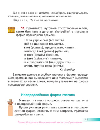 41
Д л я  с п р а в к и: читать, тяну́ться, разговаривать,
класть, разваливаться, нависать, оставлять.
О б р а з е ц. Не читай за столом.
57. Прочитайте шуточное стихотворение о том,
каким был папа в детстве. Употребляйте глаголы в
форме прошедшего времени.
Папа утром сам (вставать),
всё до капельки (съедать),
(не) (ронять), представьте, чашек,
никогда (не) (рвать) рубашек,
и (не) (бегать) босиком,
и (не) (щёлкать) языком,
и с дворняжкой (не) (дружить) —
очень скучно папа (жить)!
О. Бундур
Запишите данные в скобках глаголы в форме прошед-
шего времени. Как вы напишете не с глаголами? Выделите
в глаголах ту часть слова, которая указывает на форму
прошедшего времени.
Неопределённая форма глагола
Узнаем, на какие вопросы отвечают глаголы
в неопределённой форме.
Будем учиться различать глаголы в неопреде-
лённой форме, ставить к ним вопросы, грамотно
употреблять в речи.
Правообладатель Национальный институт образования
 