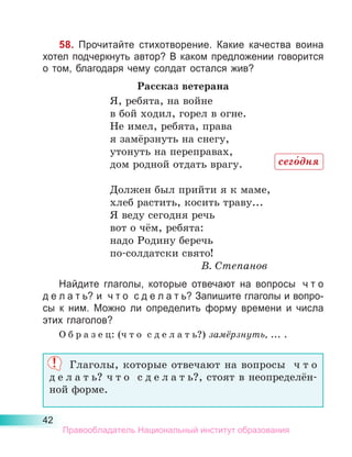42
58. Прочитайте стихотворение. Какие качества воина
хотел подчеркнуть автор? В каком предложении говорится
о том, благодаря чему солдат остался жив?
Рассказ ветерана
Я, ребята, на войне
в бой ходил, горел в огне.
Не имел, ребята, права
я замёрзнуть на снегу,
утонуть на переправах,
дом родной отдать врагу.
Должен был прийти я к маме,
хлеб растить, косить траву...
Я веду сегодня речь
вот о чём, ребята:
надо Родину беречь
по-солдатски свято!
В. Степанов
Найдите глаголы, которые отвечают на вопросы  ч т о
д е л а т ь? и  ч т о  с д е л а т ь? Запишите глаголы и вопро-
сы к  ним. Можно ли определить форму времени и числа
этих глаголов?
О б р а з е ц: (ч т о  с д е л а т ь?) замёрзнуть, ... .
Глаголы, которые отвечают на вопросы ч т о
д е л а т ь? ч т о с д е л а т ь?, стоят в неопределён-
ной форме.
сего́дня
Правообладатель Национальный институт образования
 
