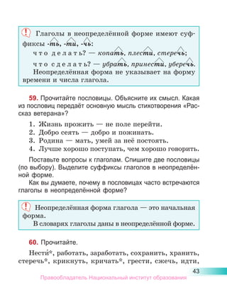 43
Глаголы в неопределённой форме имеют суф-
фиксы -ть, -ти, -чь:
ч т о  д е л а т ь? — копать, плести, стеречь;
ч т о  с д е л а т ь? — убрать, принести, уберечь.
Неопределённая форма не указывает на форму
времени и числа глагола.
59. Прочитайте пословицы. Объясните их смысл. Какая
из пословиц передаёт основную мысль стихотворения «Рас-
сказ ветерана»?
1.	 Жизнь прожить — не поле перейти.
2.	 Добро сеять — добро и пожинать.
3.	 Родина — мать, умей за неё постоять.
4.	 Лучше хорошо поступать, чем хорошо говорить.
Поставьте вопросы к глаголам. Спишите две пословицы
(по выбору). Выделите суффиксы глаголов в неопределён-
ной форме.
Как вы думаете, почему в пословицах часто встречаются
глаголы в неопределённой форме?
Неопределённая форма глагола — это начальная
форма.
В словарях глаголы даны в неопределённой форме.
60. Прочитайте.
Нести́*, работать, заработать, сохранить, хранить,
стеречь*, крикнуть, кричать*, грести, сжечь, идти,
Правообладатель Национальный институт образования
 