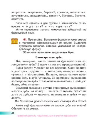 44
встретить, встречать, беречь*, греться, шептаться,
встретиться, поддержать, трясти*, бросить, бросать,
осветить.
Запишите глаголы в две группы в зависимости от во-
просов ч т о  д е л а т ь? и ч т о с д е л а т ь?
Устно переведите глаголы, отмеченные звёздочкой, на
белорусский язык.
61. Прочитайте. Выпишите фразеологизмы вместе
с глаголами, раскрывающими их смысл. Выделите
суффиксы глаголов, которые указывают на неопре-
делённую форму.
Объясните написание выделенных букв.
Заговаривать зубы
Вы, наверное, часто слышали фразеологизм за-
говаривать зубы? Знаете ли вы его происхождение?
Зубы болели у людей во все времена. Одни ходили
к доктора́м, другие — к зна́харям, которые лечили
травами и за́говорами. Бывало, после такого посе-
щения боль в зубе утихала. Со временем выражение
заговаривать зубы стало означать вводить в заблуж­
дение, обманывать.
С зубами связаны и другие устойчивые выражения:
класть зубы на полку — то есть голодать, держать
язык за зубами — молчать, навязнуть в зубах — на-
доесть.
Из Большого фразеологического словаря для детей
Какие ещё фразеологизмы со словом зубы вы знаете?
Объясните их смысл.
Правообладатель Национальный институт образования
 