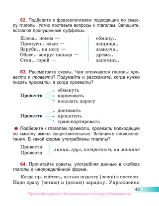 45
62. Подберите к фразеологизмам подходящие по смыс-
лу глаголы. Устно поставьте вопросы к глаголам. Запишите,
вставляя пропущенные суффиксы.
Клева.. носом —
Прикуси.. язык —
Заруби.. на носу —
Обвес.. вокруг пальца —
Стоя.. горой —
обману..
защища..
замолча..
дрема..
запомни..
63. Рассмотрите схемы. Чем отличаются глаголы про-
вести и провезти? Подумайте и расскажите, когда нужно
писать провезти, а когда провести?
Провести
обмануть
нарисовать
показать дорогу
Провезти
доставить
прокатить
транспортировать
Подберите к глаголам провести, провезти подходящие
по смыслу имена существительные. Запишите словосоче-
тания. В какой форме употреблены глаголы?
Провести
Провезти
линии, груз, хитростью, на машине
64. Прочитайте советы, употребляя данные в скобках
глаголы в неопределённой форме.
Когда пр..снётесь, нельзя подолгу (лежу) в постели.
Надо сразу (встаю) и (делаю) зарядку. Упражнения
Правообладатель Национальный институт образования
 