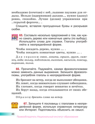 46
необходимо (сочетаю) с неб..льшими паузами для от-
дыха. Нельзя (задерживаю) дыхани.., нужно (дышу)
ровно, спокойно. Лучше (делаю) упражнения при
..ткрытой форточк.. .
Спишите, вставляя пропущенные буквы и раскрывая
скобки.
65. Составьте несколько пред­
ложений о том, как нуж­-
но сажать дерево или ком­
натные цветы (по вы­
бо­­
ру).
Используйте слова для справки. Глаголы употреб­
ляйте в неопределённой форме.
Чтобы посадить дерево, нужно ... .
Чтобы посадить комнатные цветы, нужно ... .
Д л я  с п р а в к и: совок, лопата, горшок, грунт, саже­
нец, вода; возьму, подготовлю, выкопаю, насыплю, помещу,
выровняю, полью.
66. Прочитайте. Подумайте, какими фразеологизмами
можно заменить данные выражения. Запишите фразеоло-
гизмы, употребляя глаголы в неопределённой форме.
Их бросают на ветер, когда не выполняют обещания.
Их ловят, когда внимательно слушают собеседника.
Их глотают, когда говорят невнятно и нечётко.
Их берут назад, когда отказываются от своих обе-
щаний.
О б р а з е ц: бросать слова на ветер.
67. Запишите 4 пословицы с глаголами в неопре-
делённой форме, используя справочную литературу
или Интернет. Подготовьтесь объяснить их смысл.
Правообладатель Национальный институт образования
 