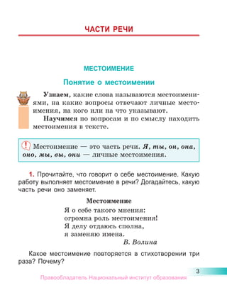 3
ЧАСТИ РЕЧИ
МЕСТОИМЕНИЕ
Понятие о местоимении
Узнаем, какие слова называются местоимени-
ями, на какие вопросы отвечают личные место­
имения, на кого или на что указывают.
Научимся по вопросам и по смыслу находить
местоимения в тексте.
Местоимение — это часть речи. Я, ты, он, она,
оно, мы, вы, они — личные местоимения.
1. Прочитайте, что говорит о себе местоимение. Какую
работу выполняет местоимение в речи? Догадайтесь, какую
часть речи оно заменяет.
Местоимение
Я о себе такого мнения:
огромна роль местоимения!
Я делу отдаюсь сполна,
я заменяю имена.
В. Волина
Какое местоимение повторяется в стихотворении три
раза? Почему?
Правообладатель Национальный институт образования
 