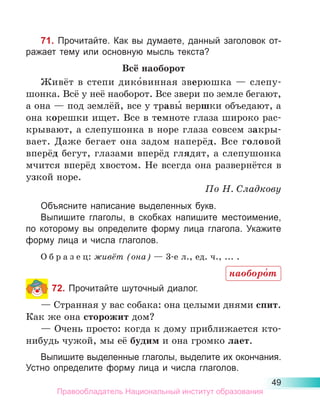 49
71. Прочитайте. Как вы думаете, данный заголовок от-
ражает тему или основную мысль текста?
Всё наоборот
Живёт в степи дико́винная зверюшка  — слепу-
шонка. Всё у неё наоборот. Все звери по земле бегают,
а она — под землёй, все у травы́ вершки объедают, а
она корешки ищет. Все в темноте глаза широко рас­
кры­­
ва­
ют, а слепушонка в норе глаза совсем закры­
вает. Даже бегает она задом наперёд. Все головой
вперёд бегут, глазами вперёд глядят, а слепушонка
мчится вперёд хвостом. Не всегда она развернётся в
узкой норе.
По Н. Сладкову
Объясните написание выделенных букв.
Выпишите глаголы, в скобках напишите местоимение,
по которому вы определите форму лица глагола. Укажите
форму лица и числа глаголов.
О б р а з е ц: живёт (она) — 3-е л., ед. ч., ... .
72. Прочитайте шуточный диалог.
— Странная у вас собака: она целыми днями спит.
Как же она сторожит дом?
— Очень просто: когда к дому приближается кто-
нибудь чужой, мы её будим и она громко лает.
Выпишите выделенные глаголы, выделите их окончания.
Устно определите форму лица и числа глаголов.
наоборо́т
Правообладатель Национальный институт образования
 