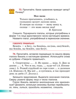 50
73. Прочитайте. Какое сравнение приводит автор?
Почему?
Моя мама
Только просыпаюсь, улыбаюсь я,
солнышко целует ласково меня.
Я смотрю на солнце — маму вижу я,
солнце — это мама милая моя!
В. Крючков
Спишите. Подчеркните глаголы, которые употреблены в
форме 1-го лица единственного числа настоящего времени.
Назовите глагол, употреблённый в переносном значении.
ГОВОРИТЕ ПРАВИЛЬНО!
Бежа́ть — я бегу, ты бежи́шь, он (она, оно) бежи́т,
мы бежи́м, вы бежи́те, они бегу́т.
74. Прочитайте, вставляя подходящую по смыслу форму
глагола бежать в настоящем времени. Используйте слова
из рубрики «Говорите правильно!».
1. Спортсмены ... . 2. Из крана ... вода. 3. Дни за
днями ... . 4. Что ж вы, годы, ... куда-то? (А. Конова­
лова). 5. Резвой струй­
кой по горе ключ ... к долинам
(А. Май­
ков). 6. Мы всё ... и суетимся, и так проходит
день за днём (Г. Долгих).
Запишите предложения. Выделите окончания глаголов.
Сверху укажите форму лица и числа глаголов.
Глагол бежать является многозначным или однознач-
ным? Докажите, используя синонимы быстро передвигать-
ся, течь, литься, проходить незаметно, спешить.
Правообладатель Национальный институт образования
 