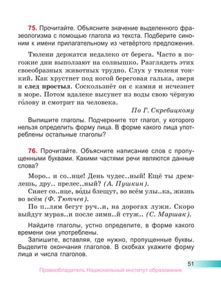 51
75. Прочитайте. Объясните значение выделенного фра-
зеологизма с помощью глагола из текста. Подберите сино-
ним к имени прилагательному из четвёртого предложения.
Тюлени держатся недалеко от берега. Часто в по-
гожие дни выползают на солнышко. Разглядеть этих
своеобразных животных трудно. Слух у тюленя тон-
кий. Как хрустнет под ногой береговая галька, зверя
и след простыл. Соскользнёт он с камня и исчезнет
в море. Потом вдалеке высунет из воды свою чёрную
го́лову и смотрит на человека.
По Г. Скребицкому
Выпишите глаголы. Подчеркните тот глагол, у которого
нельзя определить форму лица. В форме какого лица упот­
реблены остальные глаголы?
76. Прочитайте. Объясните написание слов с пропу-
щенными буквами. Какими частями речи являются данные
слова?
Моро.. и со..нце! День чудес..ный! Ещё ты дрем-
лешь, дру.. прелес..ный? (А. Пушкин).
Сияет со..нце, во́ды блещут, во всём улы..ка, жизнь
во всём (Ф. Тютчев).
По п..лям бегут руч..и, на дорогах лужи. Скоро
выйдут мурав..и после зимн..й стуж.. (С. Маршак).
Найдите глаголы, устно определите, в форме какого
вре­
мени они употреблены.
Запишите, вставляя, где нужно, пропущенные буквы.
Выделите окончания глаголов. В скобках укажите форму
лица и числа глаголов.
Правообладатель Национальный институт образования
 
