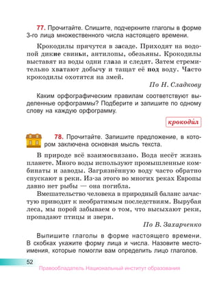 52
77. Прочитайте. Спишите, подчеркните глаголы в форме
3-го лица множественного числа настоящего времени.
Крокодилы прячутся в засаде. Приходят на водо-
пой дикие свиньи, антилопы, обезьяны. Крокодилы
выставят из воды одни глаза и следят. Затем стреми-
тельно хватают добычу и тащат её под воду. Часто
крокодилы охотятся на змей.
По Н. Сладкову
Каким орфографическим правилам соответствуют вы-
деленные орфограммы? Подберите и запишите по одному
слову на каждую орфограмму.
78. Прочитайте. Запишите предложение, в кото-
ром заключена основная мысль текста.
В природе всё взаимосвязано. Вода несёт жизнь
планете. Много воды используют промышленные ком-
бинаты и заводы. Загрязнённую воду часто обратно
спускают в реки. Из-за этого во многих реках Европы
давно нет рыбы — она погибла.
Вмешательство человека в природный баланс зачас­
тую приводит к необратимым последствиям. Вырубая
леса, мы порой забываем о том, что высыхают реки,
пропадают птицы и звери.
По В. Захарченко
Выпишите глаголы в форме настоящего времени.
В  скобках укажите форму лица и числа. Назовите место-
имения, которые помогли вам определить лицо глаголов.
крокоди́л
Правообладатель Национальный институт образования
 