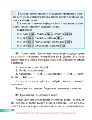 54
Глаголы настоящего и будущего времени в фор-
ме 2-го лица единственного числа имеют окончания
-ешь (-ёшь), -ишь.
На конце глаголов в форме 2-го лица единствен-
ного числа пишется мягкий знак.
Например:
ты пиш ешь , танцу ешь , отвеча ешь ;
ты буд ешь  писать, напиш ешь ;
ты буд ешь  танцевать, потанцу ешь ;
ты буд ешь  отвечать, ответ ишь .
80. Прочитайте. Закончите пословицы подходящими
по смыслу глаголами, употребляя их в форме 2-го лица
единственного числа будущего времени. Объясните смысл
пословиц.
1.	 Уважение силой (не) ... .
2.	 Рыбу за хвост (не) ... .
3.	 Скажешь — (не) ..., напишешь — (не) ..., отру-
бишь — (не) ... .
Д л я  с п р а в к и: удержи.., добуде.., вороти.., сотрё..,
пристави.. .
Запишите пословицы. Выделите окончания глаголов.
81. Прочитайте. Озаглавьте текст.
Когда летним солнечным утром ты пойд.. в лес, то
на полях, в траве будут видны алмазы. Все алмазы
эти блестят и переливаются на солнце разными цве-
Правообладатель Национальный институт образования
 