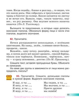 55
тами. Когда подойд.. ближе и разгляд.., то видно, что
это капли росы. Они собрались в треугольных листах
травы и блестят на солнце. Капли катаются по листку
и не мочат его. Бывало, сорв.. такую чашечку, под-
нес.. ко рту росинку. Она вкуснее всякого напитка
кажется (По Л. Толстому).
Выпишите те предложения, в которых надо дописать
окончания глаголов. Обозначьте форму лица и числа этих
глаголов, выделите окончания.
82. Прочитайте.
Почки раскрываются шоколадные, с зелёными
хвостиками. На кажд.. зелён.. клювике висит больш..
прозрачн.. капля.
Возьмёш.. одну почку, разотрёш.. между пальца-
ми, и потом долго всё пахнет ароматн.. смолой берёзы,
то́поля или черёмухи. Понюхаеш.. черёмухов.. поч-
ку — и сразу вспомниш.. детство (По М. Пришвину).
Спишите текст, вставляя пропущенные буквы. Объясните
их написание.
На какие две группы в зависимости от лица можно рас-
пределить глаголы?
83. Прочитайте. Спишите, дописывая глаголы
в нужной форме. Выделите окончания глаголов.
Я иду, и ты ...,	 Мы сидим, и ты ...,
Я несу, и ты ...,	 Мы молчим, и ты ... .
Я везу, и ты ...,	 Просто дружно
Я веду, и ты ... . 	 мы живём!
Правообладатель Национальный институт образования
 