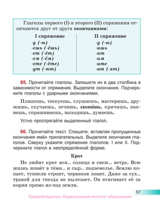 57
Глаголы первого (I) и второго (II) спряжения от-
личаются друг от друга окончаниями:
I спряжение II спряжение
-у (-ю)
-ешь (-ёшь)
-ет (-ёт)
-ем (-ём)
-ете (-ёте)
-ут (-ют)
-у (-ю)
-ишь
-ит
-им
-ите
-ат (-ят)
85. Прочитайте глаголы. Запишите их в два столбика в
зависимости от спряжения. Выделите окончания. Подчерк­
ните глаголы с ударными окончаниями.
Пляшешь, тоскуешь, слушаешь, мастеришь, дру-
жишь, скучаешь, лечишь, звони́шь, кричишь, пах-
нешь, спрашиваешь, выходишь, думаешь.
Устно проспрягайте выделенный глагол.
86. Прочитайте текст. Спишите, вставляя пропущенные
окончания имён прилагательных. Выделите окончания гла-
голов. Сверху укажите спряжение глаголов: I или II. Под-
черкните глагол в неопределённой форме.
Крот
Не любит крот ясн.. солнца и свеж.. ветра. Всю
жизнь живёт в тёмн.. и сыр.. подземелье. Землю ко-
пает, туннели строит, червяков ловит. Даже за сух..
травой для гнезда не вылезает. Он втягивает её за
корни прямо из-под земли.
Правообладатель Национальный институт образования
 