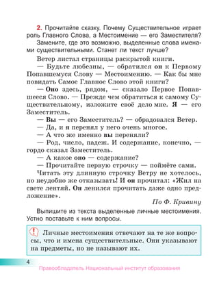 4
2. Прочитайте сказку. Почему Существительное играет
роль Главного Слова, а Местоимение — его Заместителя?
Замените, где это возможно, выделенные слова имена-
ми существительными. Станет ли текст лучше?
Ветер листал страницы раскрытой книги.
— Будьте любезны,  — обратился он к Первому
Попавшемуся Слову — Местоимению. — Как бы мне
повидать Самое Главное Слово этой книги?
— Оно здесь, рядом,  — сказало Первое Попав­
-
­­
ше­
еся Слово. — Прежде чем обратиться к самому Су­
ществительному, изложите своё дело мне. Я  — его
Заместитель.
— Вы — его Заместитель? — обрадовался Ветер.
— Да, и я перенял у него очень многое.
— А что же именно вы переняли?
— Род, число, падеж. И содержание, конечно,  —
гордо сказал Заместитель.
— А какое оно — содержание?
— Прочитайте первую строчку — поймёте сами.
Читать эту длинную строчку Ветру не хотелось,
но неудобно же отказывать! И он прочитал: «Жил на
свете лентяй. Он ленился прочитать даже одно пред-
ложение».
По Ф. Кривину
Выпишите из текста выделенные личные местоимения.
Устно поставьте к ним вопросы.
Личные местоимения отвечают на те же вопро-
сы, что и имена существительные. Они указывают
на предметы, но не называют их.
Правообладатель Национальный институт образования
 