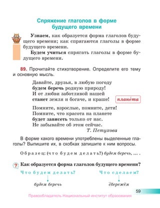 59
Спряжение глаголов в форме
будущего времени
Узнаем, как образуется форма глаголов буду-
щего времени; как спрягаются глаголы в форме
будущего времени.
Будем учиться спрягать глаголы в форме бу-
дущего времени.
89. Прочитайте стихотворение. Определите его тему
и основную мысль.
Давайте, друзья, в любую погоду
будем беречь родную природу!
И от любви заботливой нашей
станет земля и богаче, и краше!
Помните, взрослые, помните, дети!
Помните, что красота на планете
будет зависеть только от нас.
Не забывайте об этом сейчас.
Т. Петухова
В форме какого времени употреблены выделенные гла-
голы? Выпишите их, в скобках запишите к ним вопросы.
О б р а з е ц: (ч т о б у д е м д е л а т ь?) будем беречь, ... .
Как образуется форма глаголов будущего времени?
плане́та
Ч т о  б у д е м  д е л а т ь?
будем беречь
Ч т о  с д е л а е м?
сбережём
Правообладатель Национальный институт образования
 