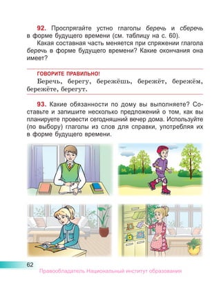 62
92. Проспрягайте устно глаголы беречь и сберечь
в форме будущего времени (см. таблицу на с. 60).
Какая составная часть меняется при спряжении глагола
беречь в форме будущего времени? Какие окончания она
имеет?
ГОВОРИТЕ ПРАВИЛЬНО!
Беречь, берегу, бережёшь, бережёт, бережём,
бережёте, берегут.
93. Какие обязанности по дому вы выполняете? Со-
ставьте и запишите несколько предложений о том, как вы
планируете провести сегодняшний вечер дома. Используйте
(по выбору) глаголы из слов для справки, употребляя их
в форме будущего времени.
Правообладатель Национальный институт образования
 