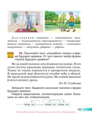 63
Д л я  с п р а в к и: готовить  — подготовить; зани­
маться  — позаниматься; тренироваться  — потрениро­
ваться; кататься — покататься; читать — почитать;
выгу́ливать — вы́гулять, убирать — убрать.
94. Прочитайте текст, употребляя глаголы в фор-
ме будущего времени. От чего зависит выбор формы
глагола будущего времени?
Из-за синей полоски леса (сверкнуть) солнце. В его
лучах (стать) красными вершины гигантских сосен.
Туман не спеша (пропасть) в прозрачном воздухе.
В зеркальной воде (блеснуть) голубое небо и облака́.
На яркой зелени (заблестеть) роса. На еловой макушке
(спеть) песенку дрозд.
По Н. Сладкову
Запишите текст. Выделите окончания глаголов в форме
будущего времени.
Найдите предложение, соответствующее схеме. Выпи-
шите из него все словосочетания.
втор. чл. втор. чл. втор. чл. .
Правообладатель Национальный институт образования
 