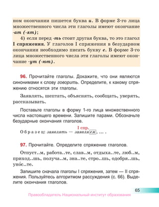 65
ном окон­
чании пишется буква и. В форме 3-го лица
множест­
венного числа эти глаголы имеют окончание
-ат (-ят);
4)	 если перед -ть стоит другая буква, то это глагол
I спряжения. У глаголов I спряжения в безударном
окончании необходимо писать букву е. В форме 3-го
лица множественного числа эти глаголы имеют окон-
чание -ут (-ют).
96. Прочитайте глаголы. Докажите, что они являются
синонимами к слову говорить. Определите, к какому спря-
жению относятся эти глаголы.
Заявлять, шептать, объяснять, сообщать, уверять,
рассказывать.
Поставьте глаголы в форму 1-го лица множественного
числа настоящего времени. Запишите парами. Обозначьте
безударные окончания глаголов.
О б р а з е ц: заявлять — заявля ем , ... .
97. Прочитайте. Определите спряжение глаголов.
Отпуст..м, работа..те, слав..м, отдыха..те, люб..м,
приход..шь, получа..м, зна..те, стро..шь, одобря..шь,
уно́с..те.
Запишите сначала глаголы I спряжения, затем — II спря-
жения. Пользуйтесь алгоритмом рассуждения (с. 66). Выде­
лите окончания глаголов.
I спр.
Правообладатель Национальный институт образования
 