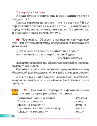 66
Рассуждайте так
Какая буква пропущена в окончании глагола
отпуст..м?
Глагол отвечает на вопрос  ч т о  с д е л а е м? В не­
определённой форме (ч т о  с д е л а т ь? — отпустить)
перед -ть буква и, значит, это глагол II спряже­
ния.
В окончании надо писать букву и.
98. Прочитайте. Объясните написание пропущенных
букв. Пользуйтесь алгоритмом рассуждения из предыдущего
упражнения.
Друг в беде не брос..т, лишнего не спрос..т —
вот что знач..т настоящий, верный друг!
М. Пляцковский
Запишите предложение. Обозначьте спряжение глаголов,
выделите окончания.
Составьте и запишите несколько предложений на тему
«Настоящий друг (подруга)». Используйте слова для справки.
Д л я  с п р а в к и: помож..т, подскаж..т, поддерж..т,
защитит, пораду..тся, (не) обидит, (не) обман..т, (не)
тре­
бу..т.
99. Прочитайте. Подберите к фразеологизмам
глаголы, которые раскрывают их смысл.
Вставля..т па́лки в колёса —
Лома..т голову —
Мороч..т голову —
Принима..т за чистую монету —
Глад..т по головке —
дурач..т
меша..т
дума..т
хвал..т
вер..т
Правообладатель Национальный институт образования
 