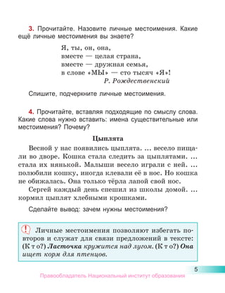 5
3. Прочитайте. Назовите личные местоимения. Какие
ещё личные местоимения вы знаете?
Я, ты, он, она,
вместе — целая страна,
вместе — дружная семья,
в слове «МЫ» — сто тысяч «Я»!
Р. Рождественский
Спишите, подчеркните личные местоимения.
4. Прочитайте, вставляя подходящие по смыслу слова.
Какие слова нужно вставить: имена существительные или
местоимения? Почему?
Цыплята
Весной у нас появились цыплята. ... весело пища-
ли во дворе. Кошка стала следить за цыплятами. ...
стала их нянькой. Малыши весело играли с ней. ...
полюбили кошку, иногда клевали её в нос. Но кошка
не обижалась. Она только тёрла лапой свой нос.
Сергей каждый день спешил из школы домой. ...
кормил цыплят хлебными крошками.
Сделайте вывод: зачем нужны местоимения?
Личные местоимения позволяют избегать по-
второв и служат для связи предложений в тексте:
(К т о?) Ласточка кружится над лугом. (К т о?) Она
ищет корм для птенцов.
Правообладатель Национальный институт образования
 