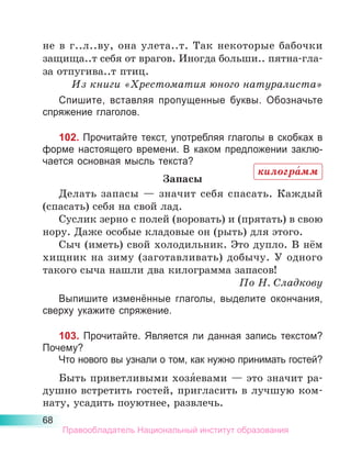 68
не в г..л..ву, она улета..т. Так некоторые бабочки
защища..т себя от врагов. Иногда больши.. пятна-гла-
за отпугива..т птиц.
Из книги «Хрестоматия юного натуралиста»
Спишите, вставляя пропущенные буквы. Обозначьте
спряжение глаголов.
102. Прочитайте текст, употребляя глаголы в скобках в
форме настоящего времени. В каком предложении заклю-
чается основная мысль текста?
Запасы
Делать запасы  — значит себя спасать. Каждый
(спасать) себя на свой лад.
Суслик зерно с полей (воровать) и (прятать) в свою
нору. Даже особые кладовые он (рыть) для этого.
Сыч (иметь) свой холодильник. Это дупло. В нём
хищник на зиму (заготавливать) добычу. У одного
такого сыча нашли два килограмма запасов!
По Н. Сладкову
Выпишите изменённые глаголы, выделите окончания,
сверху укажите спряжение.
103. Прочитайте. Является ли данная запись текстом?
Почему?
Что нового вы узнали о том, как нужно принимать гостей?
Быть приветливыми хозя́евами — это значит ра-
душно встретить гостей, пригласить в лучшую ком-
нату, усадить поуютнее, развлечь.
килогра́мм
Правообладатель Национальный институт образования
 