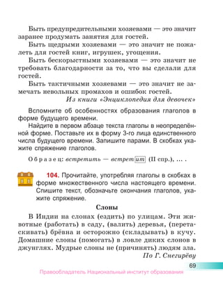 69
Быть предупредительными хозяевами — это значит
заранее продумать занятия для гостей.
Быть щедрыми хозяевами — это значит не пожа-
леть для гостей книг, игрушек, угощения.
Быть бескорыстными хозяевами — это значит не
требовать благодарности за то, что вы сделали для
гостей.
Быть тактичными хозяевами — это значит не за-
мечать невольных промахов и ошибок гостей.
Из книги «Энциклопедия для девочек»
Вспомните об особенностях образования глаголов в
форме будущего времени.
Найдите в первом абзаце текста глаголы в неопределён-
ной форме. Поставьте их в форму 3-го лица единственного
числа будущего времени. Запишите парами. В скобках ука-
жите спряжение глаголов.
О б р а з е ц: встретить — встрет ит (II спр.), ... .
104. Прочитайте, употребляя глаголы в скобках в
форме множественного числа настоящего времени.
Спишите текст, обозначьте окончания глаголов, ука-
жите спряжение.
Слоны
В Индии на слонах (ездить) по улицам. Эти жи-
вотные (работать) в саду, (валить) деревья, (перета-
скивать) брёвна и осторожно (складывать) в кучу.
Домашние слоны (помогать) в ловле диких слонов в
джунглях. Мудрые слоны не (причинять) людям зла.
По Г. Снегирёву
Правообладатель Национальный институт образования
 
