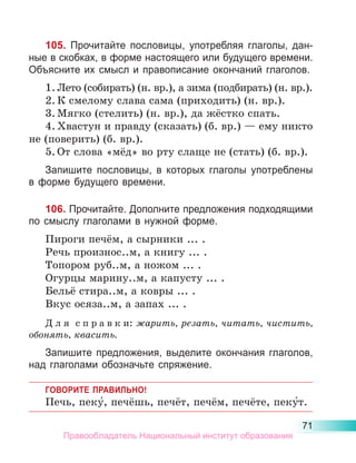 71
105. Прочитайте пословицы, употребляя глаголы, дан-
ные в скобках, в форме настоящего или будущего времени.
Объясните их смысл и правописание окончаний глаголов.
1.	Лето (собирать) (н. вр.), а зима (подбирать) (н. вр.).
2.	К смелому слава сама (приходить) (н. вр.).
3.	Мягко (стелить) (н. вр.), да жёстко спать.
4.	Хвастун и правду (сказать) (б. вр.) — ему никто
не (поверить) (б. вр.).
5.	От слова «мёд» во рту слаще не (стать) (б. вр.).
Запишите пословицы, в которых глаголы употреблены
в форме будущего времени.
106. Прочитайте. Дополните предложения подходящими
по смыслу глаголами в нужной форме.
Пироги печём, а сырники ... .
Речь произнос..м, а книгу ... .
Топором руб..м, а ножом ... .
Огурцы марину..м, а капусту ... .
Бельё стира..м, а ковры ... .
Вкус осяза..м, а запах ... .
Д л я  с п р а в к и: жарить, резать, читать, чистить,
обонять, квасить.
Запишите предложения, выделите окончания глаголов,
над глаголами обозначьте спряжение.
ГОВОРИТЕ ПРАВИЛЬНО!
Печь, пеку́, печёшь, печёт, печём, печёте, пеку́т.
Правообладатель Национальный институт образования
 